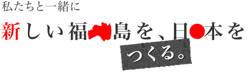 私たちと一緒に新しい福島を、日本をつくる。